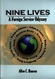 Since September 11, 2001, U.S. public diplomacy has come under increased scrutiny along with renewed debate about its necessity. Until 1999, the United States Information Agency (USIA) was responsible for what is now called “public diplomacy,” conducting media, cultural, and educational exchange programs. Nine Lives recounts successful public diplomacy programs that could offer valuable lessons for current and future public diplomacy practitioners. It discusses terrorism, narcotics trafficking, Islamic customs and beliefs, and how each post differs in accordance with U.S. foreign policy objectives at the time. Allen Hansen’s memoir depicts the excitement, frustration, satisfactions, and glamour of his Foreign Service career with the USIA in nine countries to which he was posted during the Cold War. Each chapter provides informative insight on the host country’s relationship with the United States and outlines the objectives and programs of the U.S. Information Service (USIS, the agency’s overseas name). Hansen recounts the achievements or lack thereof of American and local personnel and shares vivid anecdotes about professional colleagues from the Department of State and other agencies. Intrigue, coups d’etat, civil war, a murder in Montevideo, and breathtaking, at times harrowing, adventures surround his global odyssey to exotic locales. Allen C. Hansen joined USIA as a member of its second junior officer training clas in 1954, a year after the agency’s creation. As a Foreign Service officer for 32 years, he served in nine countries and, periodically, in Washington, D.C. He retired in 1987 and has authored five books.