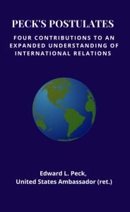 Ambassador (ret.) Edward L. Peck presents a concise, organized framework for navigating international relations in Peck’s Postulates, a new volume in the Association for Diplomatic Studies and Training Memoirs and Occasional Papers Series. With touches of gentle humor, the author offers four concepts, each explicated with supporting statements and examples. Written as an introduction to the conduct of international relations, the work has, in the author’s view, broader relevance. He states: “Since it is people who decide what nations should do or not do—at whatever level and under whatever political structure—these postulates also apply to individuals’ everyday lives.” Amb. Peck graduated from high school at 17 and served in the U.S. Army as a second lieutenant and, later, paratrooper and first lieutenant during the Korean War before joining the Foreign Service. He served in Sweden, Morocco, Algeria, Tunisia, and Egypt, in addition to ambassadorships to Iraq and Mauritania. Since retiring in 1989, he has been engaged in matters of diplomacy and diplomatic education as executive secretary of the American Academy of Diplomacy and as a lecturer at the Foreign Service Institute, at conferences, and on cruise ships.